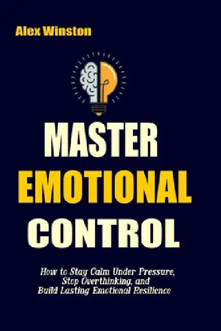 Master Emotional Control: How to Stay Calm Under Pressure, Stop Overthinking, and Build Lasting Emotional Resilience by Alex Winston