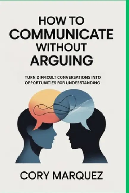 How to Communicate Without Arguing: Turn Difficult Conversations into Opportunities for Understanding by Cory Marquez