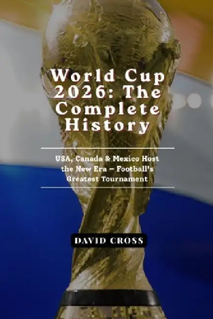 World Cup 2026: The Complete History of Football's Greatest Tournament - USA, Canada & Mexico Host the New Era by David Cross
