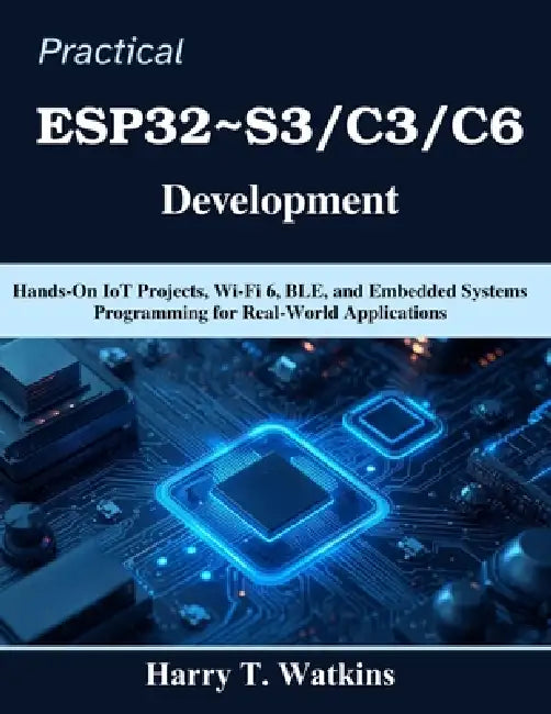 Practical ESP32 S3/C3/C6 Development: Hands-On IoT Projects, Wi-Fi 6, BLE, and Embedded Systems Programming for Real-World Applications by Harry T. Watkins