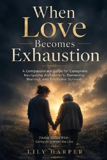 When Love Becomes Exhaustion: A Compassionate Guide for Caregivers Navigating Alzheimer's, Dementia, Burnout, and Emotional Survival by Lily Harper