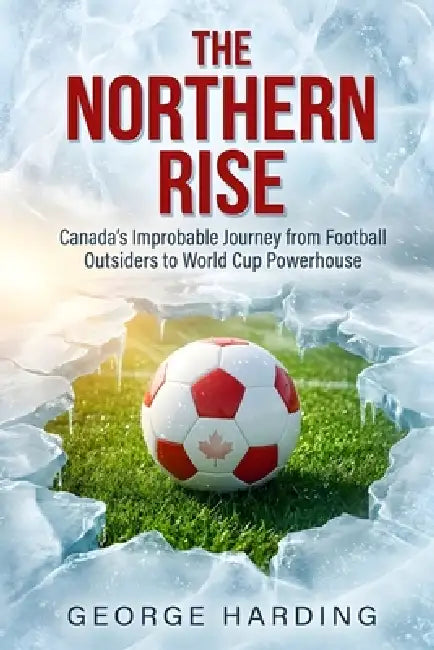 The Northern Rise: Canada's Improbable Journey from Football Outsiders to World Cup Powerhouse by George Harding