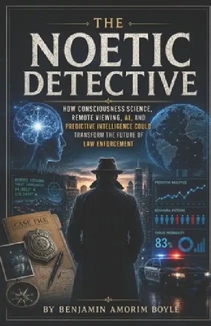 The Noetic Detective: How Consciousness Science, Remote Viewing, AI, and Predictive Intelligence Could Transform the Future of Law Enforcement by Benjamin John Amorim Boyle