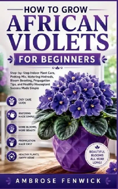 How to Grow African Violets for Beginners: Step-by-Step Indoor Plant Care, Potting Mix, Watering Methods, Bloom Boosting, Propagation Tips, and Health by Ambrose Fenwick