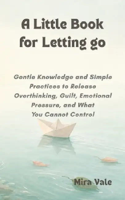 A Little Book for Letting Go: Gentle Knowledge and Simple Practices to Release Overthinking, Guilt, Emotional Pressure, and What You Cannot Control by Mira Vale