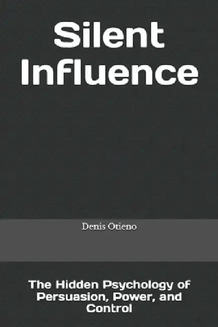 Silent Influence: The Hidden Psychology of Persuasion, Power, and Control by Denis Otieno