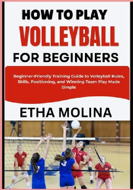 How to Play Volleyball for Beginners: Beginner-Friendly Training Guide to Volleyball Rules, Skills, Positioning, and Winning Team Play Made Simple by Etha Molina