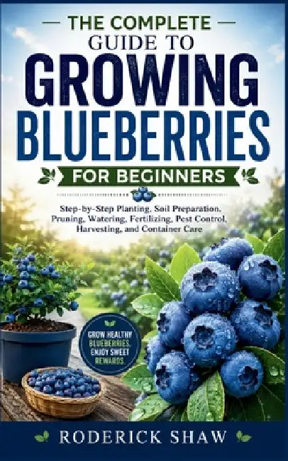 The Complete Guide to Growing Blueberries for Beginners: Step-by-Step Planting, Soil Preparation, Pruning, Watering, Fertilizing, Pest Control, Harves by Roderick Shaw