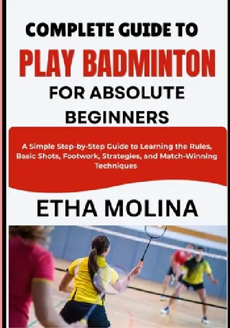 Complete Guide to Play Badminton for Absolute Beginners: A Simple Step-by-Step Guide to Learning the Rules, Basic Shots, Footwork, Strategies, and Mat by Etha Molina