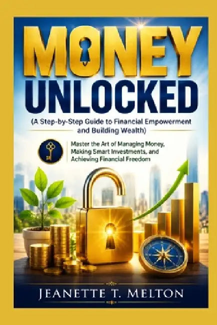 Money Unlocked (A Step-by-Step Guide to Financial Empowerment and Building Wealth): Master the Art of Managing Money, Making Smart Investments, and Ac by Jeanette T. Melton