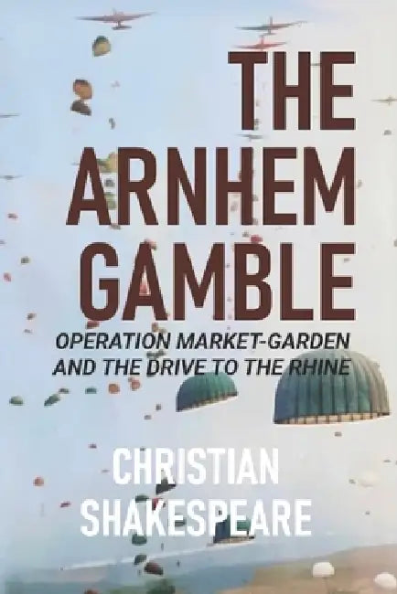 The Arnhem Gamble: Operation Market-Garden and the Drive to the Rhine by Christian Shakespeare