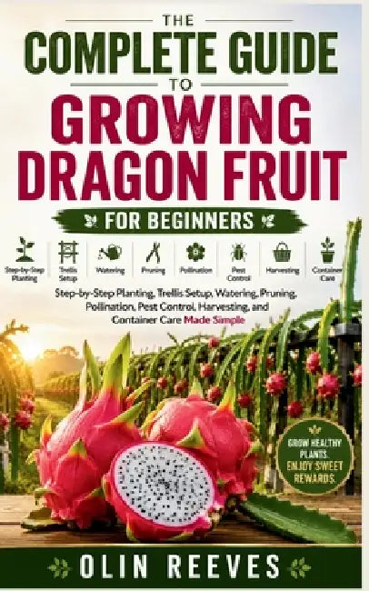 The Complete Guide to Growing Dragon Fruit for Beginners: Step-by-Step Planting, Trellis Setup, Watering, Pruning, Pollination, Pest Control, Harvesti by Olin Reeves