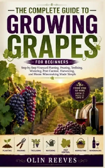 The Complete Guide to Growing Grapes for Beginners: Step-by-Step Vineyard Planting, Pruning, Trellising, Watering, Pest Control, Harvesting, and Home by Olin Reeves