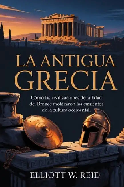 La Antigua Grecia: Cómo las civilizaciones de la Edad del Bronce moldearon los cimientos de la cultura occidental. by Elliott W. Reid