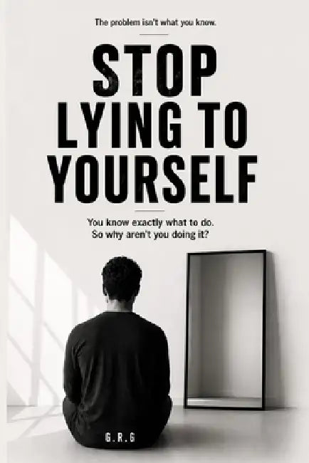 Stop Lying to Yourself: You know exactly what to do. So why aren't you doing it? by G. R. G.