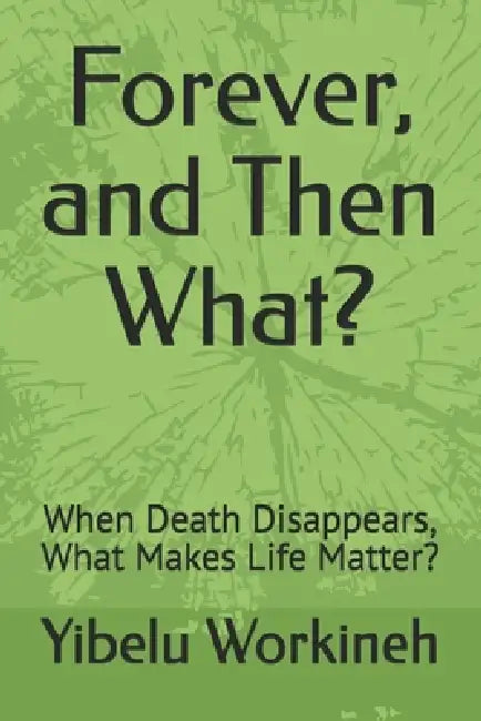 Forever, and Then What?: When Death Disappears, What Makes Life Matter? by Yibelu Workineh