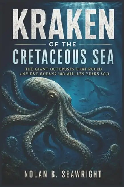 Kraken of the Cretaceous Sea: The Giant Octopuses That Ruled Ancient Oceans 100 Million Years Ago by Nolan B. Seawright