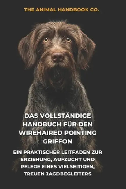 Das Vollständige Handbuch für den Wirehaired Pointing Griffon: Ein Praktischer Leitfaden zur Erziehung, Aufzucht und Pflege eines Vielseitigen, Treuen by Tony Pool, The Animal Handbook Co