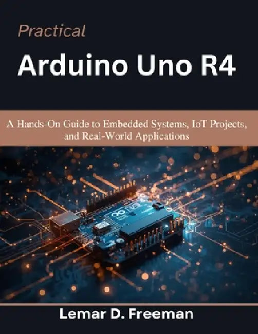 Practical Arduino Uno R4: A Hands-On Guide to Embedded Systems, IoT Projects, and Real-World Applications by Lemar D. Freeman