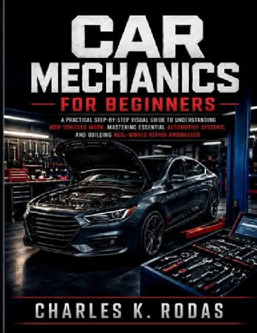 Car Mechanics for Beginners: A Practical Step-by-Step Visual Guide to Understanding How Vehicles Work, Mastering Essential Automotive Systems, and Bui by Charles K. Rodas