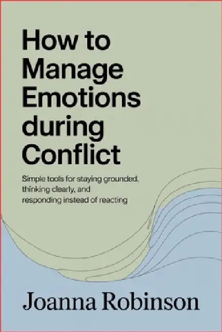 How to Manage Emotions During Conflict: Simple Tools for Staying Grounded, Thinking Clearly, and Responding Instead of Reacting by Joanna Robinson