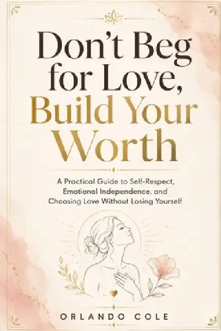 Don't Beg for Love, Build Your Worth: A Practical Guide to Self-Respect, Emotional Independence, and Choosing Love Without Losing Yourself by Orlando Cole