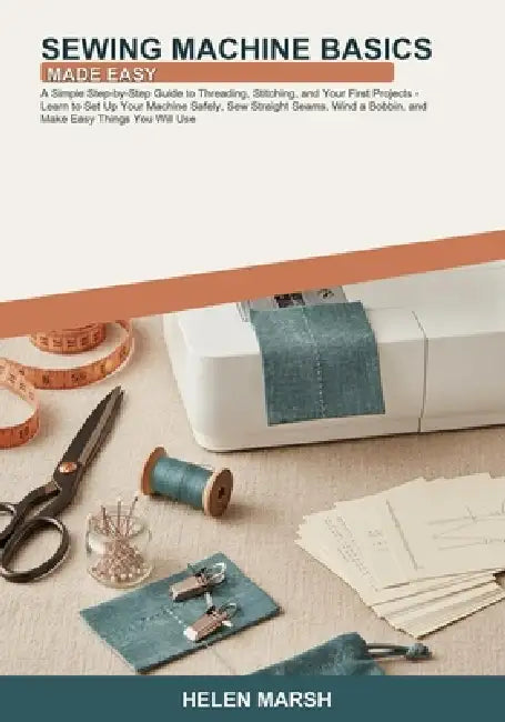 Sewing Machine Basics Made Easy: A Simple Step-by-Step Guide to Threading, Stitching, and Your First Projects -- Learn to Set Up Your Machine Safely, by Helen Marsh