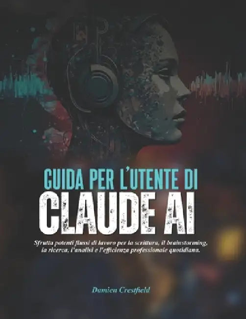 GUIDA PER L'UTENTE DI Claude AI: Sfrutta potenti flussi di lavoro per la scrittura, il brainstorming, la ricerca, l'analisi e l'efficienza professiona by Damien Crestfield