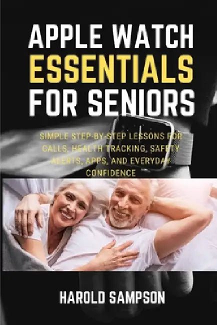 Apple Watch Essentials for Seniors: Simple Step-By-Step Lessons for Calls, Health Tracking, Safety Alerts, Apps, and Everyday Confidence by Harold Sampson