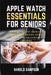 Apple Watch Essentials for Seniors: Simple Step-By-Step Lessons for Calls, Health Tracking, Safety Alerts, Apps, and Everyday Confidence by Harold Sampson