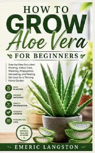 How to Grow Aloe Vera for Beginners: Step-by-Step Succulent Planting, Indoor Care, Watering, Propagation, Harvesting, and Healing Gel Uses for a Thriv by Emeric Langston