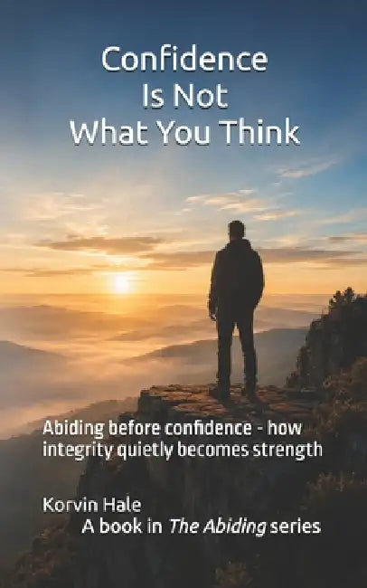 Confidence Is Not What You Think: Abiding before confidence - how integrity quietly becomes strength by Korvin Hale