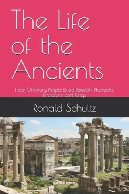 The Life of the Ancients: How Ordinary People Lived Beneath Pharaohs, Emperors, and Kings by Ronald Schultz