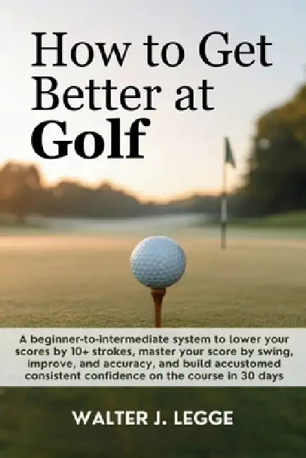 How to Get Better at Golf: A Beginner-to-Intermediate System to Lower Your Score by 10 Strokes, Master Your Swing, Improve Accuracy, and Build Consist by Walter J. Legge