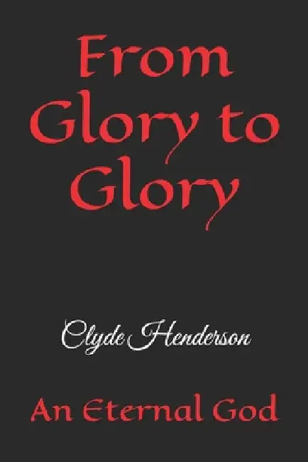 From Glory to Glory: An Eternal God by Clyde Edwin Henderson