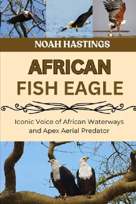 African Fish Eagle: Iconic Voice of African Waterways and Apex Aerial Predator by Selena Cross, Noah Hastings