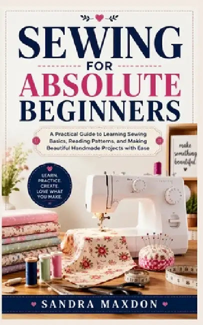 Sewing for Absolute Beginners: A Practical Guide to Learning Sewing Basics, Reading Patterns, and Making Beautiful Handmade Projects with Ease by Sandra Maxdon