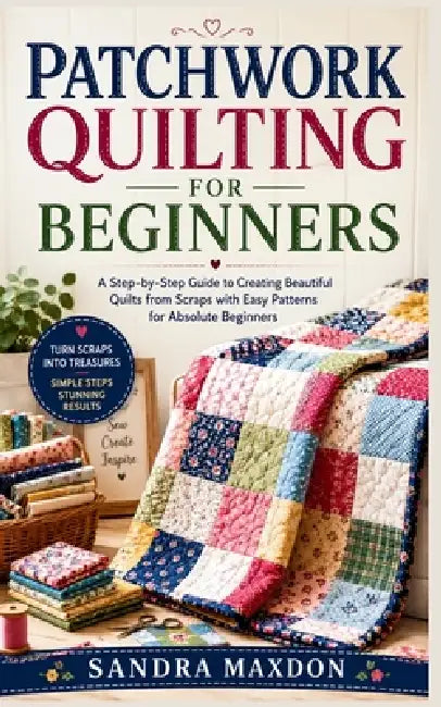 Patchwork Quilting for Beginners: A Step-by-Step Guide to Creating Beautiful Quilts from Scraps with Easy Patterns for Absolute Beginners by Sandra Maxdon