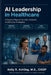 AI Leadership in Healthcare: A Practical Playbook for Safe, Compliant, and Effective AI Adoption by Kelly R. Ashling