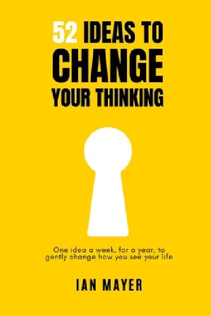 52 Ideas to Change Your Thinking: One idea a week, for a year, to gently change how you see your life. by Ian Mayer