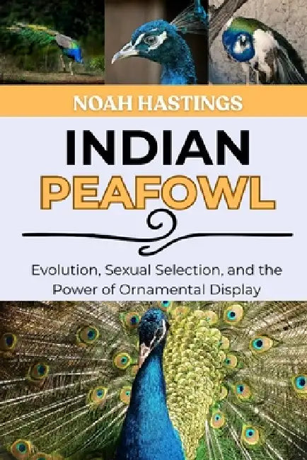 Indian Peafowl: Evolution, Sexual Selection, and the Power of Ornamental Display by Selena Cross, Noah Hastings