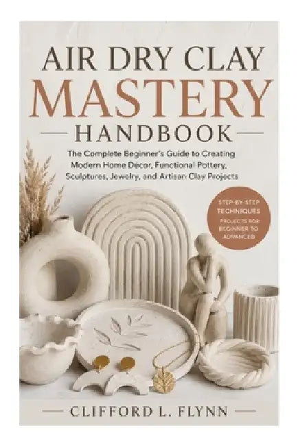 Air Dry Clay Mastery Handbook: The Complete Beginner's Guide to Creating Modern Home Décor, Functional Pottery, Sculptures, Jewelry, and Artisan Clay by Clifford L. Flynn