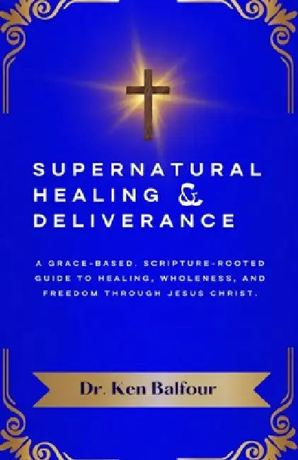 Supernatural Healing and Deliverance: A Grace-Based, Scripture-Rooted Guide to Healing, Wholeness, and Freedom through Jesus Christ. by Ken Balfour
