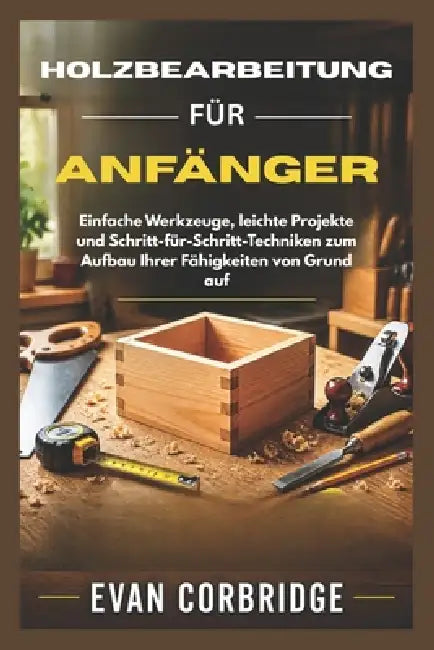 Holzbearbeitung Für Anfänger: Einfache Werkzeuge, leichte Projekte und Schritt-für-Schritt-Techniken zum Aufbau Ihrer Fähigkeiten von Grund auf by Evan Corbridge