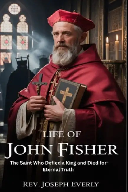 Life of St. John Fisher: The Saint Who Defied a King and Died for Eternal Truth by Joseph Everly