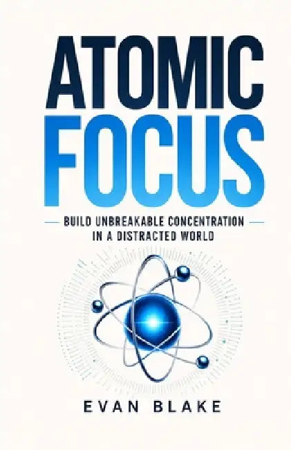 Atomic Focus: Build Unbreakable Concentration in a Distracted World by Evan Blake