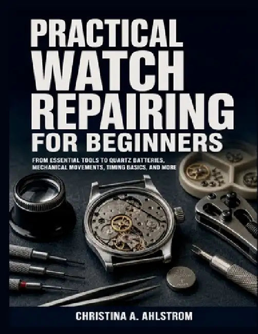 Practical Watch Repairing for Beginners: From Essential Tools to Quartz Batteries, Mechanical Movements, Timing Basics, and More by Christina A. Ahlstrom