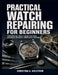 Practical Watch Repairing for Beginners: From Essential Tools to Quartz Batteries, Mechanical Movements, Timing Basics, and More by Christina A. Ahlstrom