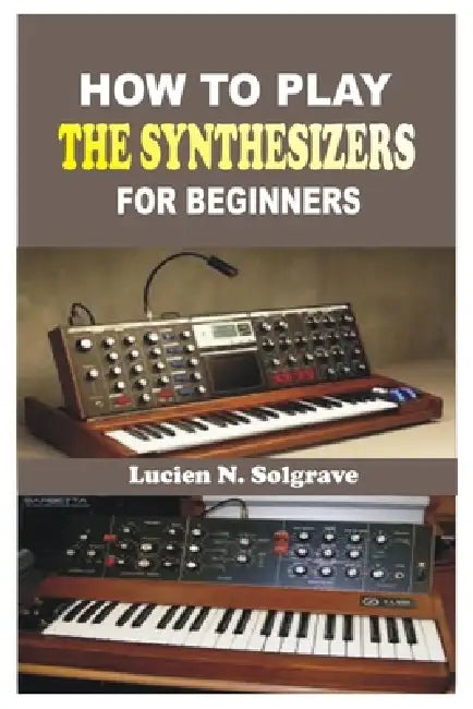How to Play the Synthesizer for Beginners: A Practical Step-by-Step Guide to Understanding, Playing, and Creating Music on the Synthesizer by Lucien N. Solgrave