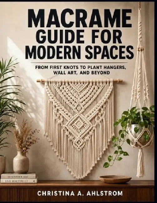 Macrame Guide for Modern Spaces: From First Knots to Plant Hangers, Wall Art, and Beyond by Christina A. Ahlstrom